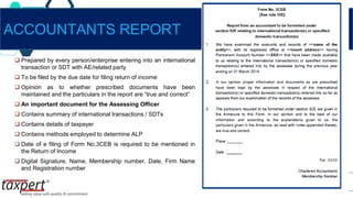  Prepared by every person/enterprise entering into an international
transaction or SDT with AE/related party
 To be filed by the due date for filing return of income
 Opinion as to whether prescribed documents have been
maintained and the particulars in the report are “true and correct”
 An important document for the Assessing Officer
 Contains summary of international transactions / SDTs
 Contains details of taxpayer
 Contains methods employed to determine ALP
 Date of e filing of Form No.3CEB is required to be mentioned in
the Return of Income
 Digital Signature, Name, Membership number, Date, Firm Name
and Registration number
ACCOUNTANTS REPORT
 