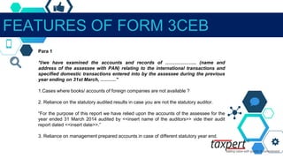FEATURES OF FORM 3CEB
Para 1
*I/we have examined the accounts and records of ……………….. (name and
address of the assessee with PAN) relating to the international transactions and
specified domestic transactions entered into by the assessee during the previous
year ending on 31st March, ……….”
1.Cases where books/ accounts of foreign companies are not available ?
2. Reliance on the statutory audited results in case you are not the statutory auditor.
“For the purpose of this report we have relied upon the accounts of the assessee for the
year ended 31 March 2014 audited by <<insert name of the auditors>> vide their audit
report dated <<insert date>>.”
3. Reliance on management prepared accounts in case of different statutory year end.
 