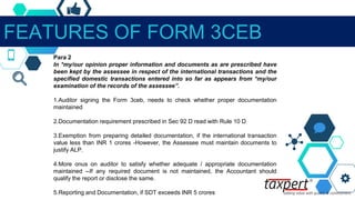 FEATURES OF FORM 3CEB
Para 2
In *my/our opinion proper information and documents as are prescribed have
been kept by the assessee in respect of the international transactions and the
specified domestic transactions entered into so far as appears from *my/our
examination of the records of the assessee”.
1.Auditor signing the Form 3ceb, needs to check whether proper documentation
maintained
2.Documentation requirement prescribed in Sec 92 D read with Rule 10 D
3.Exemption from preparing detailed documentation, if the international transaction
value less than INR 1 crores -However, the Assessee must maintain documents to
justify ALP.
4.More onus on auditor to satisfy whether adequate / appropriate documentation
maintained --If any required document is not maintained, the Accountant should
qualify the report or disclose the same.
5.Reporting and Documentation, if SDT exceeds INR 5 crores
 