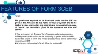 FEATURES OF FORM 3CEB
Para 3
The particulars required to be furnished under section 92E are
given in the Annexure to this Form. In *my/our opinion and to the
best of my/our information and according to the explanations given
to *me/us, the particulars given in the Annexure are true and
correct”
1.True and correct v/s True and fair -Emphasis on factual accuracies.
2.Foreign companies –disclose the incapacity to gather all information
3.Limit the scope of work and review procedures to extent certified by
him in Form 3CEB
4.Most appropriate method -Para 9.17 of the revised GN
 