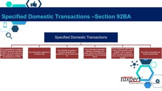 Specified Domestic Transactions –Section 92BA
Specified Domestic Transactions
Any expenditure in respect
of which payment has been
made or is to be made to a
person referred in clause (b)
of subsection 2 of 40A
Any transaction referred to
in section 80A
Any transfer of goods or
services referred to in
subsection (8) of section 80-
IA
Any business transacted
between assessee and
other person as referred to
in subsection (10) of section
80-IA
Any transaction referred to
in any other section under
Chapter VIA or section
10AA to which subsection
(8) or (10) of section 80-IA
applies
Any other transaction as
may be prescribed
 