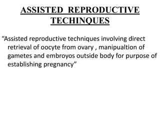 ASSISTED REPRODUCTIVE
TECHINQUES
“Assisted reproductive techniques involving direct
retrieval of oocyte from ovary , manipualtion of
gametes and embroyos outside body for purpose of
establishing pregnancy”
 