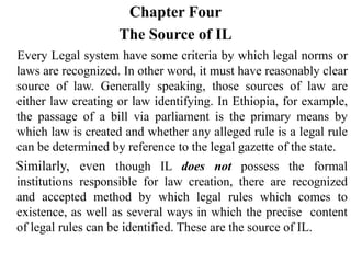 Chapter Four
The Source of IL
Every Legal system have some criteria by which legal norms or
laws are recognized. In other word, it must have reasonably clear
source of law. Generally speaking, those sources of law are
either law creating or law identifying. In Ethiopia, for example,
the passage of a bill via parliament is the primary means by
which law is created and whether any alleged rule is a legal rule
can be determined by reference to the legal gazette of the state.
Similarly, even though IL does not possess the formal
institutions responsible for law creation, there are recognized
and accepted method by which legal rules which comes to
existence, as well as several ways in which the precise content
of legal rules can be identified. These are the source of IL.
 