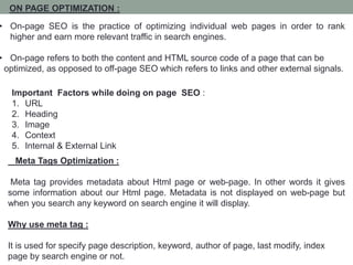 ON PAGE OPTIMIZATION :
• On-page SEO is the practice of optimizing individual web pages in order to rank
higher and earn more relevant traffic in search engines.
• On-page refers to both the content and HTML source code of a page that can be
optimized, as opposed to off-page SEO which refers to links and other external signals.
Meta Tags Optimization :
Meta tag provides metadata about Html page or web-page. In other words it gives
some information about our Html page. Metadata is not displayed on web-page but
when you search any keyword on search engine it will display.
Why use meta tag :
It is used for specify page description, keyword, author of page, last modify, index
page by search engine or not.
Important Factors while doing on page SEO :
1. URL
2. Heading
3. Image
4. Context
5. Internal & External Link
 