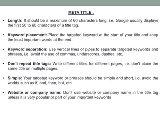 META TITLE :
• Length: It should be a maximum of 60 characters long, i.e. Google usually displays
the first 50 to 60 characters of a title tag.
• Keyword placement: Place the targeted keyword at the start of your title and keep
the least important words at the end.
• Keyword separation: Use vertical lines or pipes to separate targeted keywords and
phrases, i.e. avoid the use of commas, underscores, dashes, etc.
• Don't repeat title tags: Write different titles for different pages, i.e. don't place the
same title on multiple pages.
• Simple: Your targeted keyword or phrases should be simple and short, i.e. avoid the
worlds such as if, and, then, but, etc.
• Website or company name: Don't use website or company name in the title tag
unless it is very popular or part of your important keywords
 