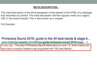META DESCRIPTION :
The meta description is the short paragraph of text placed in the HTML of a webpage
that describes its content. The meta description will then appear under your page’s
URL in the search results. This is also known as a snippet.
For Example :
 