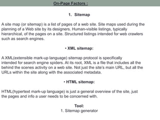 On-Page Factors :
1. Sitemap
A site map (or sitemap) is a list of pages of a web site. Site maps used during the
planning of a Web site by its designers. Human-visible listings, typically
hierarchical, of the pages on a site. Structured listings intended for web crawlers
such as search engines.
• XML sitemap:
A XML(extensible mark-up language) sitemap protocol is specifically
intended for search engine spiders. At its root, XML is a file that includes all the
behind the scenes activity on a web site. Not just the site’s main URL, but all the
URLs within the site along with the associated metadata.
• HTML sitemap:
HTML(hypertext mark-up language) is just a general overview of the site, just
the pages and info a user needs to be concerned with.
Tool:
1. Sitemap generator
 