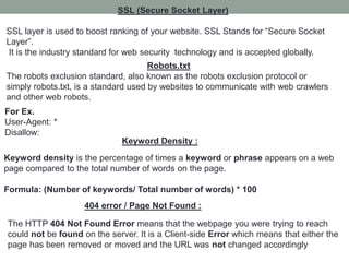 SSL (Secure Socket Layer)
SSL layer is used to boost ranking of your website. SSL Stands for “Secure Socket
Layer”.
It is the industry standard for web security technology and is accepted globally.
Robots.txt
The robots exclusion standard, also known as the robots exclusion protocol or
simply robots.txt, is a standard used by websites to communicate with web crawlers
and other web robots.
For Ex.
User-Agent: *
Disallow:
Keyword Density :
Keyword density is the percentage of times a keyword or phrase appears on a web
page compared to the total number of words on the page.
Formula: (Number of keywords/ Total number of words) * 100
404 error / Page Not Found :
The HTTP 404 Not Found Error means that the webpage you were trying to reach
could not be found on the server. It is a Client-side Error which means that either the
page has been removed or moved and the URL was not changed accordingly
 