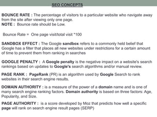 SEO CONCEPTS
BOUNCE RATE : The percentage of visitors to a particular website who navigate away
from the site after viewing only one page.
NOTE : Bounce rate should be Low.
Bounce Rate = One page visit/total visit *100
SANDBOX EFFECT : The Google sandbox refers to a commonly held belief that
Google has a filter that places all new websites under restrictions for a certain amount
of time to prevent them from ranking in searches
GOOGLE PENALTY : A Google penalty is the negative impact on a website's search
rankings based on updates to Google's search algorithms and/or manual review.
PAGE RANK : PageRank (PR) is an algorithm used by Google Search to rank
websites in their search engine results.
DOMAIN AUTHORITY : is a measure of the power of a domain name and is one of
many search engine ranking factors. Domain authority is based on three factors: Age,
Popularity, and Size.
PAGE AUTHORITY : is a score developed by Moz that predicts how well a specific
page will rank on search engine result pages (SERP)
 