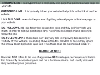 INBOUND LINK : is a hyperlink on a third-party web page that points to a web page on
your site.
OUTBOUND LINK : It is basically link on your website that points to the link of another
website.
LINK BUILDING : refers to the process of getting external pages to link to a page on
your website.
DO- FOLLOW LINK : Do follow link passes link juice and they definitely help you
much, in order to achieve good page rank. As it instructs search engine spiders to
follow this link
NO-FOLLOW LINK : These links don’t play any role in improving Seo ranking or
visibility of your website. By adding above attributes, crawlers or bots simply ignore
the links & doesn’t pass link juice to it. Thus those links are not indexed in SERP.
BLACK HAT SEO :
black hat SEO refers to the use of aggressive SEO strategies, techniques and tactics
that focus only on search engines and not a human audience, and usually does not
obey search engines guidelines.
 