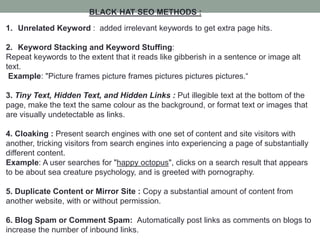 BLACK HAT SEO METHODS :
1. Unrelated Keyword : added irrelevant keywords to get extra page hits.
2. Keyword Stacking and Keyword Stuffing:
Repeat keywords to the extent that it reads like gibberish in a sentence or image alt
text.
Example: "Picture frames picture frames pictures pictures pictures.“
3. Tiny Text, Hidden Text, and Hidden Links : Put illegible text at the bottom of the
page, make the text the same colour as the background, or format text or images that
are visually undetectable as links.
4. Cloaking : Present search engines with one set of content and site visitors with
another, tricking visitors from search engines into experiencing a page of substantially
different content.
Example: A user searches for "happy octopus", clicks on a search result that appears
to be about sea creature psychology, and is greeted with pornography.
5. Duplicate Content or Mirror Site : Copy a substantial amount of content from
another website, with or without permission.
6. Blog Spam or Comment Spam: Automatically post links as comments on blogs to
increase the number of inbound links.
 
