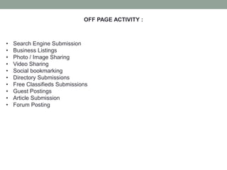 OFF PAGE ACTIVITY :
• Search Engine Submission
• Business Listings
• Photo / Image Sharing
• Video Sharing
• Social bookmarking
• Directory Submissions
• Free Classifieds Submissions
• Guest Postings
• Article Submission
• Forum Posting
 