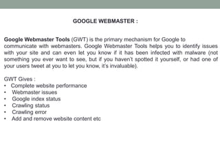 GOOGLE WEBMASTER :
Google Webmaster Tools (GWT) is the primary mechanism for Google to
communicate with webmasters. Google Webmaster Tools helps you to identify issues
with your site and can even let you know if it has been infected with malware (not
something you ever want to see, but if you haven’t spotted it yourself, or had one of
your users tweet at you to let you know, it’s invaluable).
GWT Gives :
• Complete website performance
• Webmaster issues
• Google index status
• Crawling status
• Crawling error
• Add and remove website content etc
 