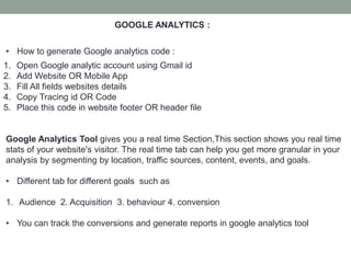 GOOGLE ANALYTICS :
• How to generate Google analytics code :
1. Open Google analytic account using Gmail id
2. Add Website OR Mobile App
3. Fill All fields websites details
4. Copy Tracing id OR Code
5. Place this code in website footer OR header file
Google Analytics Tool gives you a real time Section,This section shows you real time
stats of your website's visitor. The real time tab can help you get more granular in your
analysis by segmenting by location, traffic sources, content, events, and goals.
• Different tab for different goals such as
1. Audience 2. Acquisition 3. behaviour 4. conversion
• You can track the conversions and generate reports in google analytics tool
 