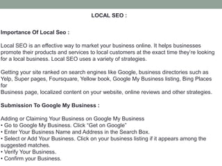 LOCAL SEO :
Importance Of Local Seo :
Local SEO is an effective way to market your business online. It helps businesses
promote their products and services to local customers at the exact time they’re looking
for a local business. Local SEO uses a variety of strategies.
Getting your site ranked on search engines like Google, business directories such as
Yelp, Super pages, Foursquare, Yellow book, Google My Business listing, Bing Places
for
Business page, localized content on your website, online reviews and other strategies.
Submission To Google My Business :
Adding or Claiming Your Business on Google My Business
• Go to Google My Business. Click “Get on Google”
• Enter Your Business Name and Address in the Search Box.
• Select or Add Your Business. Click on your business listing if it appears among the
suggested matches.
• Verify Your Business.
• Confirm your Business.
 