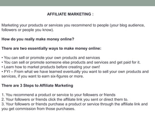 AFFILIATE MARKETING :
Marketing your products or services you recommend to people (your blog audience,
followers or people you know).
How do you really make money online?
There are two essentially ways to make money online:
• You can sell or promote your own products and services
• You can sell or promote someone else products and services and get paid for it.
• Learn how to market products before creating your own!
• FYI – From what we have learned eventually you want to sell your own products and
services, if you want to earn six-figures or more.
There are 3 Steps to Affiliate Marketing
1. You recommend a product or service to your followers or friends
2. Your followers or friends click the affiliate link you sent or direct them to.
3. Your followers or friends purchase a product or service through the affiliate link and
you get commission from those purchases.
 