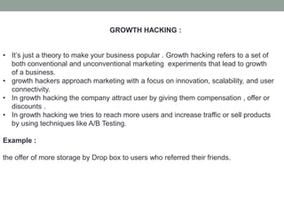 GROWTH HACKING :
• It’s just a theory to make your business popular . Growth hacking refers to a set of
both conventional and unconventional marketing experiments that lead to growth
of a business.
• growth hackers approach marketing with a focus on innovation, scalability, and user
connectivity.
• In growth hacking the company attract user by giving them compensation , offer or
discounts .
• In growth hacking we tries to reach more users and increase traffic or sell products
by using techniques like A/B Testing.
Example :
the offer of more storage by Drop box to users who referred their friends.
 