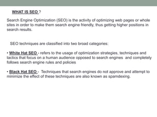 WHAT IS SEO ?
Search Engine Optimization (SEO) is the activity of optimizing web pages or whole
sites in order to make them search engine friendly, thus getting higher positions in
search results.
SEO techniques are classified into two broad categories:
• White Hat SEO - refers to the usage of optimization strategies, techniques and
tactics that focus on a human audience opposed to search engines and completely
follows search engine rules and policies
• Black Hat SEO - Techniques that search engines do not approve and attempt to
minimize the effect of these techniques are also known as spamdexing.
 