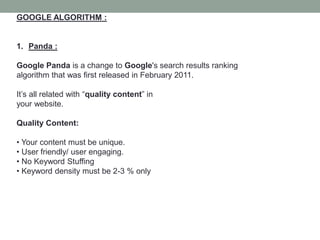 GOOGLE ALGORITHM :
1. Panda :
Google Panda is a change to Google's search results ranking
algorithm that was first released in February 2011.
It’s all related with “quality content” in
your website.
Quality Content:
• Your content must be unique.
• User friendly/ user engaging.
• No Keyword Stuffing
• Keyword density must be 2-3 % only
 