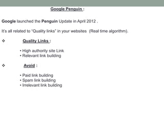 Google Penguin :
Google launched the Penguin Update in April 2012 .
It’s all related to “Quality links” in your websites (Real time algorithm).
 Quality Links :
• High authority site Link
• Relevant link building
 Avoid :
• Paid link building
• Spam link building
• Irrelevant link building
 