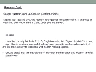 Humming Bird :
Google Hummingbird launched in September 2013.
It gives you fast and accurate result of your queries in search engine. It analyses of
each and every word meaning and gives you the answer.
Pigeon :
• Launched on July 24, 2014 for U.S. English results, the “Pigeon Update” is a new
algorithm to provide more useful, relevant and accurate local search results that
are tied more closely to traditional web search ranking signals.
• Google stated that this new algorithm improves their distance and location ranking
parameters.
 