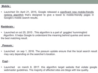 Mobile :
• Launched On April 21, 2015, Google released a significant new mobile-friendly
ranking algorithm that’s designed to give a boost to mobile-friendly pages in
Google’s mobile search results.
Rankbrain :
• Launched on oct 25, 2015 . This algorithm is a part of goggles' hummingbird
Algorithm. It helps Google to understand the meaning behind queries and serve
the best matching result.
Possum :
• Launched on sep 1, 2016. The possum update ensure that the local search result
may vary depending on the searcher’s location.
Fred :
• Launched on march 8, 2017. this algorithm target website that violate google
webmaster guidelines. The majority of affected sites are blogs with low quality.
 