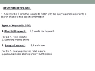 KEYWORD RESEARCH :
• A keyword is a term that is used to match with the query a person enters into a
search engine to find specific information
Types of keyword in SEO:
1. Short tail keyword: 2,3 words per Keyword
For Ex. 1. Hotel in pune
2. Samsung mobile phone
2. Long tail keyword: 3,4 and more
For Ex. 1. Best veg-non veg hotel in pune
2.Samsung mobile phones under 10000 rupees
 