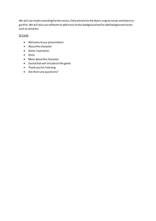 We will use studiorecordingforthe voices,Follyartistryforthe doors,enginenoises andlasersor
gunfire.We will also use software toaddmusictothe backgroundandto add backgroundnoises
such as windetc.
Q-Cards
 Welcome toour presentation
 Aboutthe character
 Game inspiration
 Story
 More aboutthe character
 Soundthat will includeonthe game
 Thank youfor listening
 Are there any questions?
 