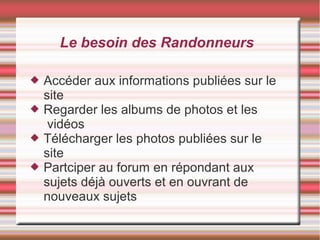 Le besoin des Randonneurs
 Accéder aux informations publiées sur le
site
 Regarder les albums de photos et les
vidéos
 Télécharger les photos publiées sur le
site
 Partciper au forum en répondant aux
sujets déjà ouverts et en ouvrant de
nouveaux sujets
 