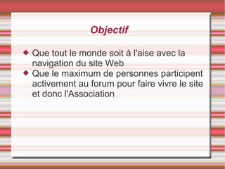 Objectif
 Que tout le monde soit à l'aise avec la
navigation du site Web
 Que le maximum de personnes participent
activement au forum pour faire vivre le site
et donc l'Association
 