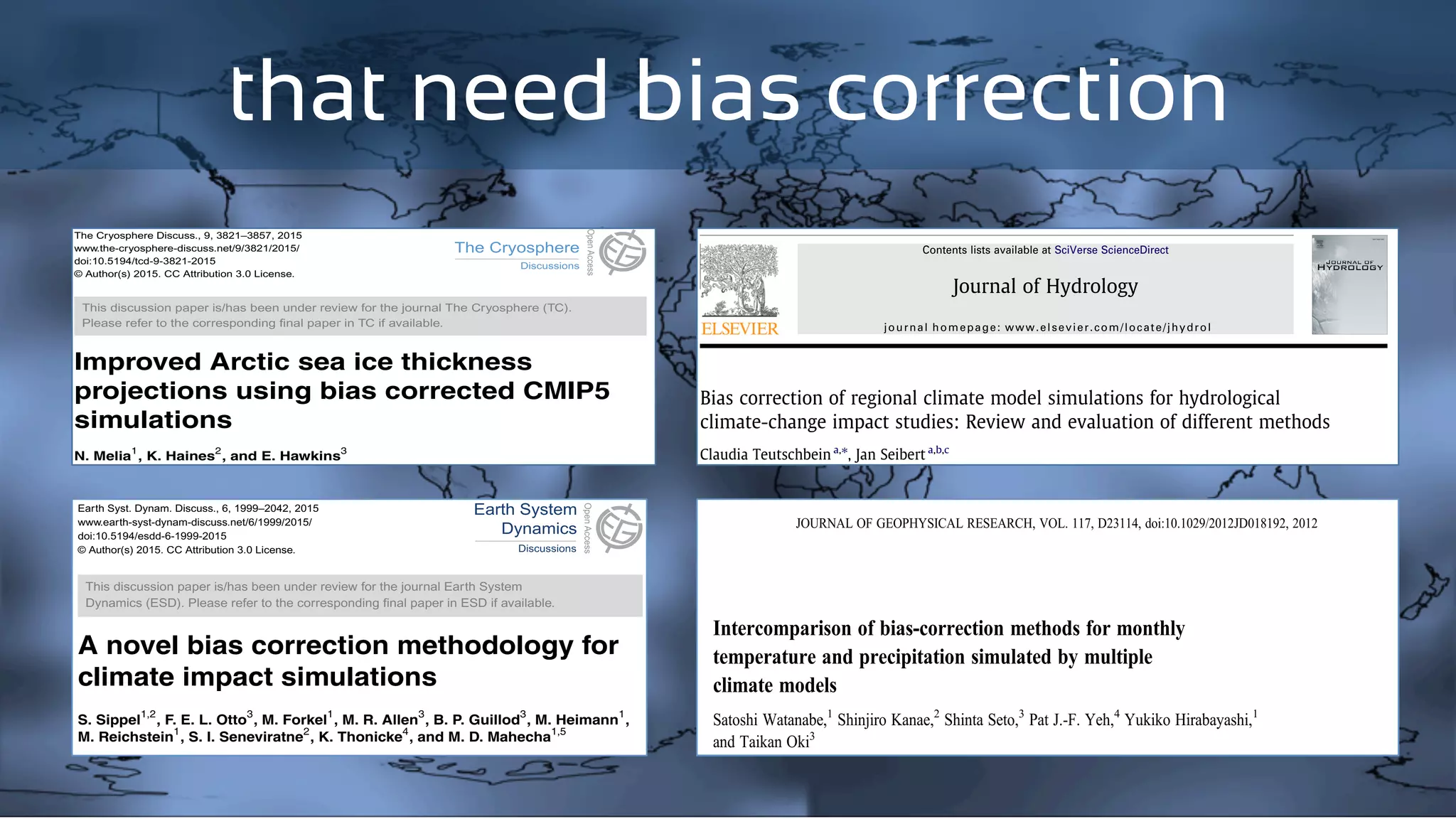 that need bias correction
TCD
9, 3821–3857, 2015
Improved Arctic sea
ice thickness
projections using
bias corrected CMIP5
simulations
N. Melia et al.
Title Page
Abstract Introduction
Conclusions References
Tables Figures
J I
J I
Back Close
Full Screen / Esc
Printer-friendly Version
Interactive Discussion
DiscussionPaper|DiscussionPaper|DiscussionPaper|DiscussionPaper|
The Cryosphere Discuss., 9, 3821–3857, 2015
www.the-cryosphere-discuss.net/9/3821/2015/
doi:10.5194/tcd-9-3821-2015
© Author(s) 2015. CC Attribution 3.0 License.
This discussion paper is/has been under review for the journal The Cryosphere (TC).
Please refer to the corresponding ﬁnal paper in TC if available.
Improved Arctic sea ice thickness
projections using bias corrected CMIP5
simulations
N. Melia1
, K. Haines2
, and E. Hawkins3
1
Department of Meteorology, University of Reading, Reading, UK
2
National Centre for Earth Observation, Department of Meteorology, University of Reading,
Reading, UK
3
NCAS-Climate, Department of Meteorology, University of Reading, Reading, UK
Received: 26 June 2015 – Accepted: 29 June 2015 – Published: 22 July 2015
Correspondence to: N. Melia (n.melia@pgr.reading.ac.uk)
Published by Copernicus Publications on behalf of the European Geosciences Union.
3821
ESDD
6, 1999–2042, 2015
Ensemble bias
correction
S. Sippel et al.
Title Page
Abstract Introduction
Conclusions References
Tables Figures
J I
DiscussionPaper|DiscussionPaper|Discussio
Earth Syst. Dynam. Discuss., 6, 1999–2042, 2015
www.earth-syst-dynam-discuss.net/6/1999/2015/
doi:10.5194/esdd-6-1999-2015
© Author(s) 2015. CC Attribution 3.0 License.
This discussion paper is/has been under review for the journal Earth System
Dynamics (ESD). Please refer to the corresponding ﬁnal paper in ESD if available.
A novel bias correction methodology for
climate impact simulations
S. Sippel1,2
, F. E. L. Otto3
, M. Forkel1
, M. R. Allen3
, B. P. Guillod3
, M. Heimann1
,
M. Reichstein
1
, S. I. Seneviratne
2
, K. Thonicke
4
, and M. D. Mahecha
1,5
1
Max Planck Institute for Biogeochemistry, Hans-Knöll-Str. 10, 07745 Jena, Germany
2
Institute for Atmospheric and Climate Science, ETH Zürich, Rämistr. 101,
8075 Zürich, Switzerland
3
Environmental Change Institute, University of Oxford, South Parks Road,
Bias correction of regional climate model simulations for hydrological
climate-change impact studies: Review and evaluation of different methods
Claudia Teutschbein a,⇑
, Jan Seibert a,b,c
a
Department of Physical Geography and Quaternary Geology, Stockholm University, Svante Arrhenius Väg 8, S-10691 Stockholm, Sweden
b
Department of Geography, University of Zurich, Winterthurerstrasse 190, CH-8057 Zurich, Switzerland
c
Department of Earth Sciences, Uppsala University, Villavägen 16, S-75236 Uppsala, Sweden
a r t i c l e i n f o
Article history:
Received 14 March 2012
Received in revised form 14 May 2012
Accepted 26 May 2012
Available online 6 June 2012
This manuscript was handled by
Konstantine P. Georgakakos, Editor-in-Chief,
with the assistance of Ashish Sharma,
Associate Editor
Keywords:
RCM
Bias correction
Downscaling
Hydrology
HBV
Streamﬂow
s u m m a r y
Despite the increasing use of regional climate model (RCM) simulations in hydrological climate-change
impact studies, their application is challenging due to the risk of considerable biases. To deal with these
biases, several bias correction methods have been developed recently, ranging from simple scaling to
rather sophisticated approaches. This paper provides a review of available bias correction methods and
demonstrates how they can be used to correct for deviations in an ensemble of 11 different RCM-simu-
lated temperature and precipitation series. The performance of all methods was assessed in several ways:
At ﬁrst, differently corrected RCM data was compared to observed climate data. The second evaluation
was based on the combined inﬂuence of corrected RCM-simulated temperature and precipitation on
hydrological simulations of monthly mean streamﬂow as well as spring and autumn ﬂood peaks for ﬁve
catchments in Sweden under current (1961–1990) climate conditions. Finally, the impact on hydrological
simulations based on projected future (2021–2050) climate conditions was compared for the different
bias correction methods. Improvement of uncorrected RCM climate variables was achieved with all bias
correction approaches. While all methods were able to correct the mean values, there were clear differ-
ences in their ability to correct other statistical properties such as standard deviation or percentiles. Sim-
ulated streamﬂow characteristics were sensitive to the quality of driving input data: Simulations driven
with bias-corrected RCM variables ﬁtted observed values better than simulations forced with uncorrected
RCM climate variables and had more narrow variability bounds.
Ó 2012 Elsevier B.V. All rights reserved.
Journal of Hydrology 456–457 (2012) 12–29
Contents lists available at SciVerse ScienceDirect
Journal of Hydrology
journal homepage: www.elsevier.com/locate/jhydrol
Intercomparison of bias-correction methods for monthly
temperature and precipitation simulated by multiple
climate models
Satoshi Watanabe,1
Shinjiro Kanae,2
Shinta Seto,3
Pat J.-F. Yeh,4
Yukiko Hirabayashi,1
and Taikan Oki3
Received 28 May 2012; revised 20 October 2012; accepted 23 October 2012; published 13 December 2012.
[1] Bias-correction methods applied to monthly temperature and precipitation data
simulated by multiple General Circulation Models (GCMs) are evaluated in this study.
JOURNAL OF GEOPHYSICAL RESEARCH, VOL. 117, D23114, doi:10.1029/2012JD018192, 2012
 