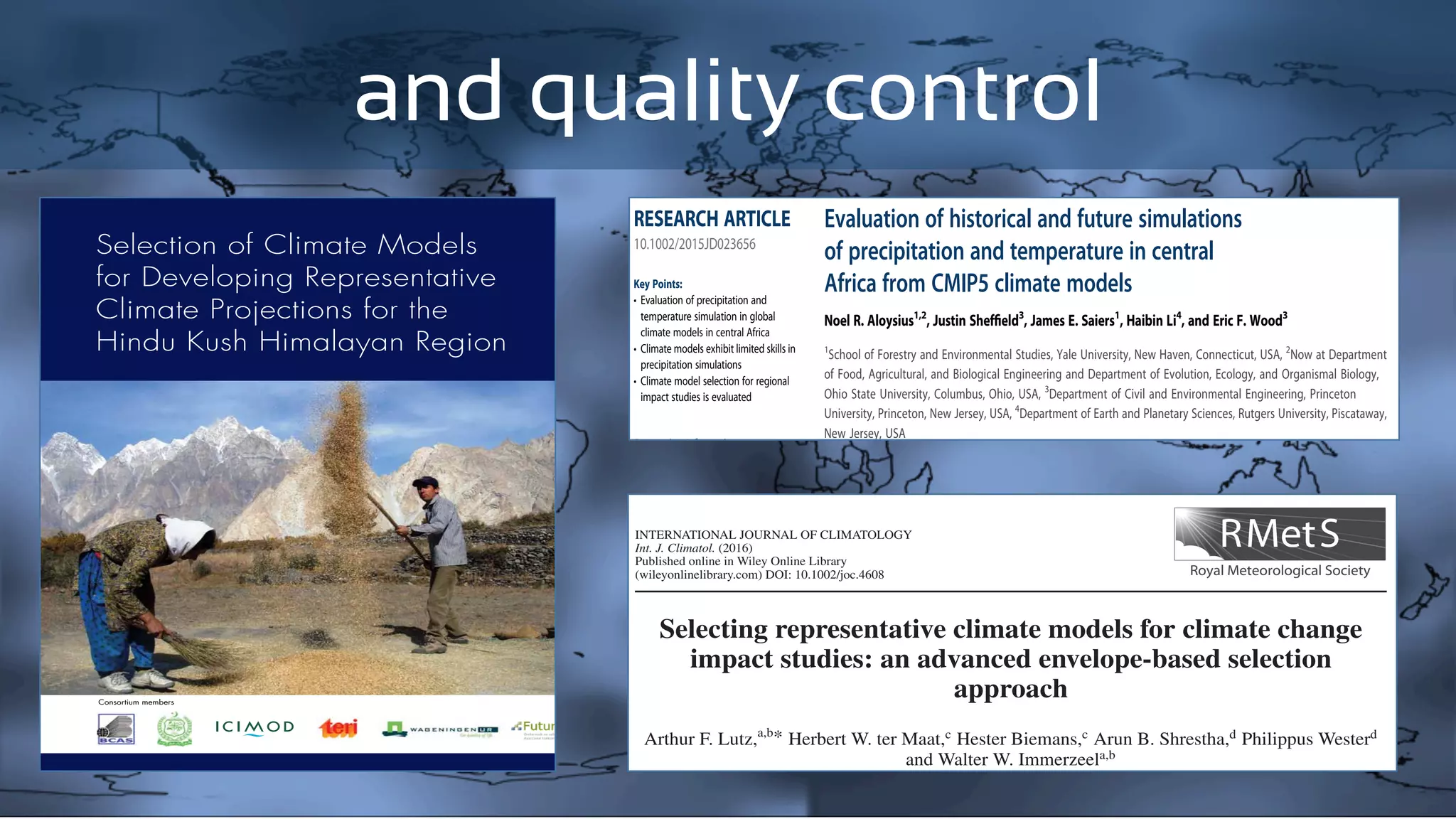 and quality controlHI-AWARE Working Paper 1
Selection of Climate Models
for Developing Representative
Climate Projections for the
Hindu Kush Himalayan Region
Consortium members
Evaluation of historical and future simulations
of precipitation and temperature in central
Africa from CMIP5 climate models
Noel R. Aloysius1,2
, Justin Shefﬁeld3
, James E. Saiers1
, Haibin Li4
, and Eric F. Wood3
1
School of Forestry and Environmental Studies, Yale University, New Haven, Connecticut, USA, 2
Now at Department
of Food, Agricultural, and Biological Engineering and Department of Evolution, Ecology, and Organismal Biology,
Ohio State University, Columbus, Ohio, USA, 3
Department of Civil and Environmental Engineering, Princeton
University, Princeton, New Jersey, USA, 4
Department of Earth and Planetary Sciences, Rutgers University, Piscataway,
New Jersey, USA
Abstract Global and regional climate change assessments rely heavily on the general circulation model
(GCM) outputs such as provided by the Coupled Model Intercomparison Project phase 5 (CMIP5). Here we
evaluate the ability of 25 CMIP5 GCMs to simulate historical precipitation and temperature over central Africa
and assess their future projections in the context of historical performance and intermodel and future emission
scenario uncertainties. We then apply a statistical bias correction technique to the monthly climate ﬁelds
and develop monthly downscaled ﬁelds for the period of 1948–2099. The bias-corrected and downscaled data
set is constructed by combining a suite of global observation and reanalysis-based data sets, with the monthly
GCM outputs for the 20th century, and 21st century projections for the medium mitigation (representative
concentration pathway (RCP)45) and high emission (RCP85) scenarios. Overall, the CMIP5 models simulate
temperature better than precipitation, but substantial spatial heterogeneity exists. Many models show limited
skill in simulating the seasonality, spatial patterns, and magnitude of precipitation. Temperature projections by
the end of the 21st century (2070–2099) show a robust warming between 2 and 4°C across models, whereas
precipitation projections vary across models in the sign and magnitude of change (À9% to 27%). Projected
increase in precipitation for a subset of models (single model ensemble (SME)) identiﬁed based on performance
metrics and causal mechanisms are slightly higher compared to the full multimodel ensemble (MME) mean;
however, temperature projections are similar between the two ensemble means. Forthe near-term (2021–2050),
PUBLICATIONS
Journal of Geophysical Research: Atmospheres
RESEARCH ARTICLE
10.1002/2015JD023656
Key Points:
• Evaluation of precipitation and
temperature simulation in global
climate models in central Africa
• Climate models exhibit limited skills in
precipitation simulations
• Climate model selection for regional
impact studies is evaluated
Supporting Information:
• Figure S1
• Figure S2
• Figure S3
• Figure S4
• Figure S5
• Figure S6
• Figure S7
• Figure S8
• Figure S9
• Figure S10
• Figure S11
• Figure S12
• Figure S13
• Figure S14
• Figure S15
Correspondence to:
N. R. Aloysius,
aloysius.1@osu.edu
Citation:
INTERNATIONAL JOURNAL OF CLIMATOLOGY
Int. J. Climatol. (2016)
Published online in Wiley Online Library
(wileyonlinelibrary.com) DOI: 10.1002/joc.4608
Selecting representative climate models for climate change
impact studies: an advanced envelope-based selection
approach
Arthur F. Lutz,a,b* Herbert W. ter Maat,c Hester Biemans,c Arun B. Shrestha,d Philippus Westerd
and Walter W. Immerzeela,b
a FutureWater, Wageningen, The Netherlands
b
Department of Physical Geography, Utrecht University, The Netherlands
c
Alterra – Wageningen UR, The Netherlands
 