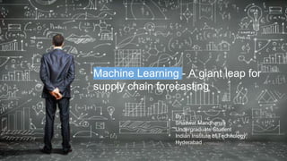 Machine Learning - A giant leap for
supply chain forecasting
By:
Shaswat Mandhanya
Undergraduate Student
Indian Institute of Technology,
Hyderabad
 