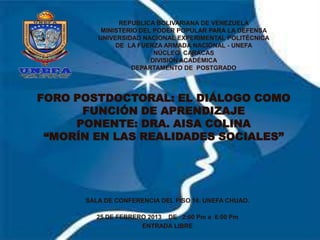 REPUBLICA BOLIVARIANA DE VENEZUELA
          MINISTERIO DEL PODER POPULAR PARA LA DEFENSA
         UNIVERSIDAD NACIONAL EXPERIMENTAL POLITÉCNICA
              DE LA FUERZA ARMADA NACIONAL - UNEFA
                         NÚCLEO CARACAS
                        DIVISIÓN ACADÉMICA
                  DEPARTAMENTO DE POSTGRADO




FORO POSTDOCTORAL: EL DIÁLOGO COMO
      FUNCIÓN DE APRENDIZAJE
     PONENTE: DRA. AISA COLINA
 “MORÍN EN LAS REALIDADES SOCIALES”




      SALA DE CONFERENCIA DEL PISO 16. UNEFA CHUAO.

         25 DE FEBRERO 2013 DE 2:00 Pm a 6:00 Pm
                     ENTRADA LIBRE
 