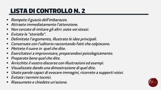 § Rompete il guscio dell'imbarazzo.
§ Attraete immediatamente l'attenzione.
§ Non cercate di imitare gli altri: siate voi stessi.
§ Evitate la "storiella”.
§ Delimitate l'argomento, illustrate le idee principali.
§ Conversate con l'uditorio raccontando fatti che colpiscono.
§ Mettete il cuore in quel che dite.
§ Esercitatevi a improvvisare, preparandovi psicologicamente.
§ Preparate bene quel che dite.
§ Arricchite il vostro discorso con illustrazioni ed esempi.
§ Visualizzate dando una dimostrazione di quel dite.
§ Usate parole capaci di evocare immagini, ricorrete a supporti visivi.
§ Evitate i termini tecnici.
§ Riassumete e chiedete un'azione.
LISTA DI CONTROLLO N. 2
 