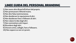 1) Non avere altro Brand all’infuori del proprio.
2) Non promuovere il Brand invano.
3) Non dire falsa testimonianza.
4) Non desiderare la reputazione di altri.
5) Non desiderare fans e followers di altri.
6) Non rubare le idee degli altri.
7) Non commettere atti impuri.
8) Ricordarsi degli altri.
9) Onorare amici, colleghi, fans e followers.
10) Non esporsi se non si è pronti.
LINEE GUIDA DEL PERSONAL BRANDING
 