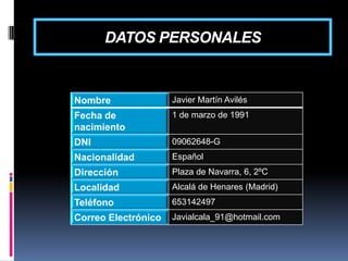 DATOS PERSONALES

Nombre

Javier Martín Avilés

Fecha de
nacimiento

1 de marzo de 1991

DNI

09062648-G

Nacionalidad

Español

Dirección

Plaza de Navarra, 6, 2ºC

Localidad

Alcalá de Henares (Madrid)

Teléfono

653142497

Correo Electrónico

Javialcala_91@hotmail.com

 