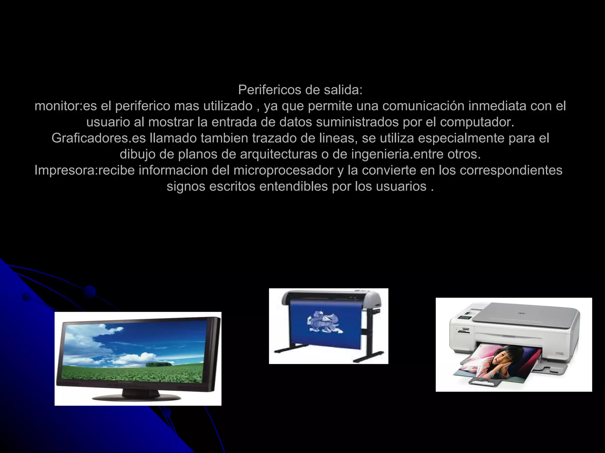 Perifericos de salida:
monitor:es el periferico mas utilizado , ya que permite una comunicación inmediata con el
        usuario al mostrar la entrada de datos suministrados por el computador.
  Graficadores.es llamado tambien trazado de lineas, se utiliza especialmente para el
               dibujo de planos de arquitecturas o de ingenieria.entre otros.
Impresora:recibe informacion del microprocesador y la convierte en los correspondientes
                        signos escritos entendibles por los usuarios .
 