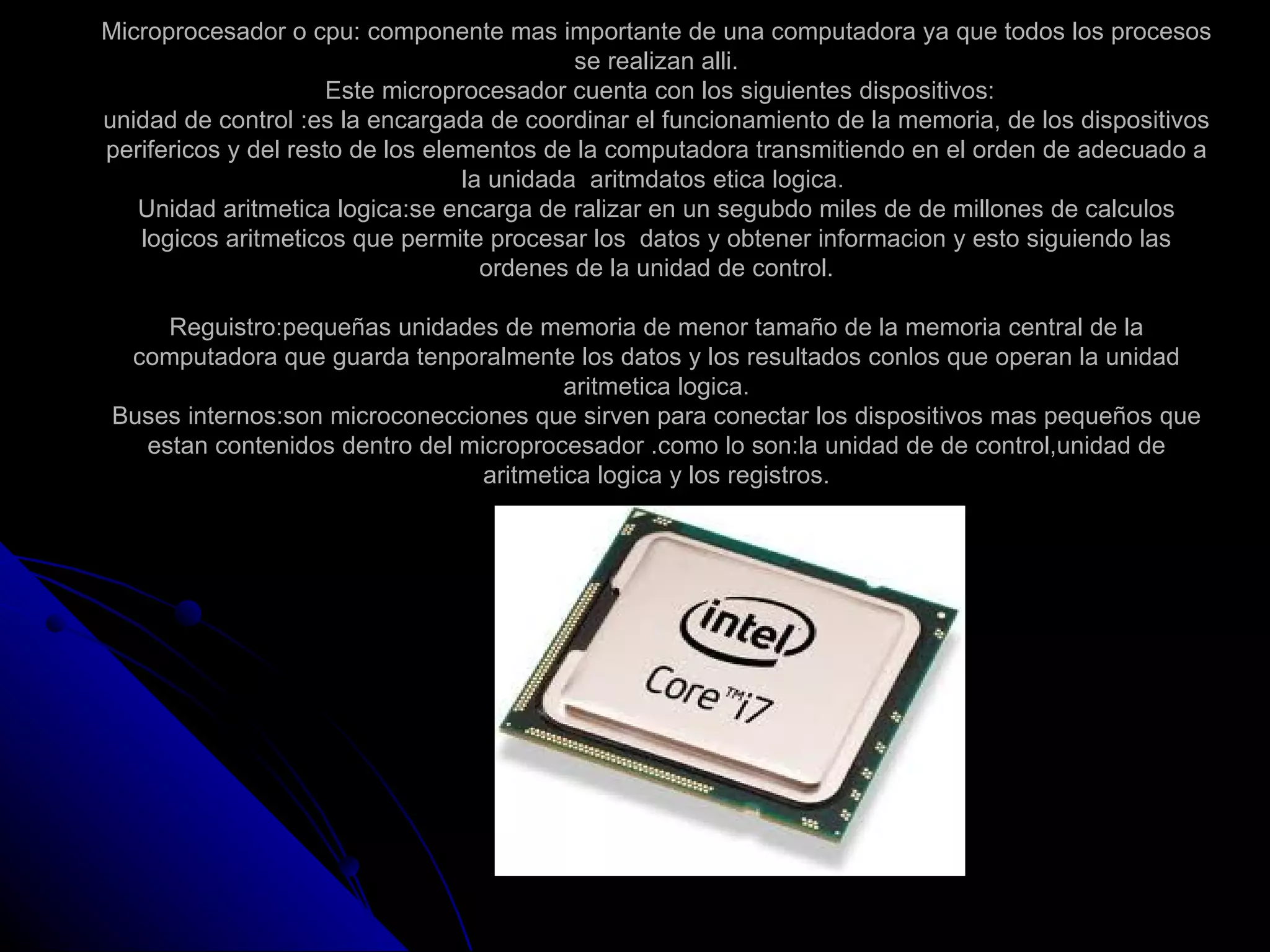 Microprocesador o cpu: componente mas importante de una computadora ya que todos los procesos
                                            se realizan alli.
                      Este microprocesador cuenta con los siguientes dispositivos:
unidad de control :es la encargada de coordinar el funcionamiento de la memoria, de los dispositivos
perifericos y del resto de los elementos de la computadora transmitiendo en el orden de adecuado a
                                  la unidada aritmdatos etica logica.
   Unidad aritmetica logica:se encarga de ralizar en un segubdo miles de de millones de calculos
   logicos aritmeticos que permite procesar los datos y obtener informacion y esto siguiendo las
                                    ordenes de la unidad de control.

    Reguistro:pequeñas unidades de memoria de menor tamaño de la memoria central de la
 computadora que guarda tenporalmente los datos y los resultados conlos que operan la unidad
                                        aritmetica logica.
Buses internos:son microconecciones que sirven para conectar los dispositivos mas pequeños que
  estan contenidos dentro del microprocesador .como lo son:la unidad de de control,unidad de
                                aritmetica logica y los registros.
 
