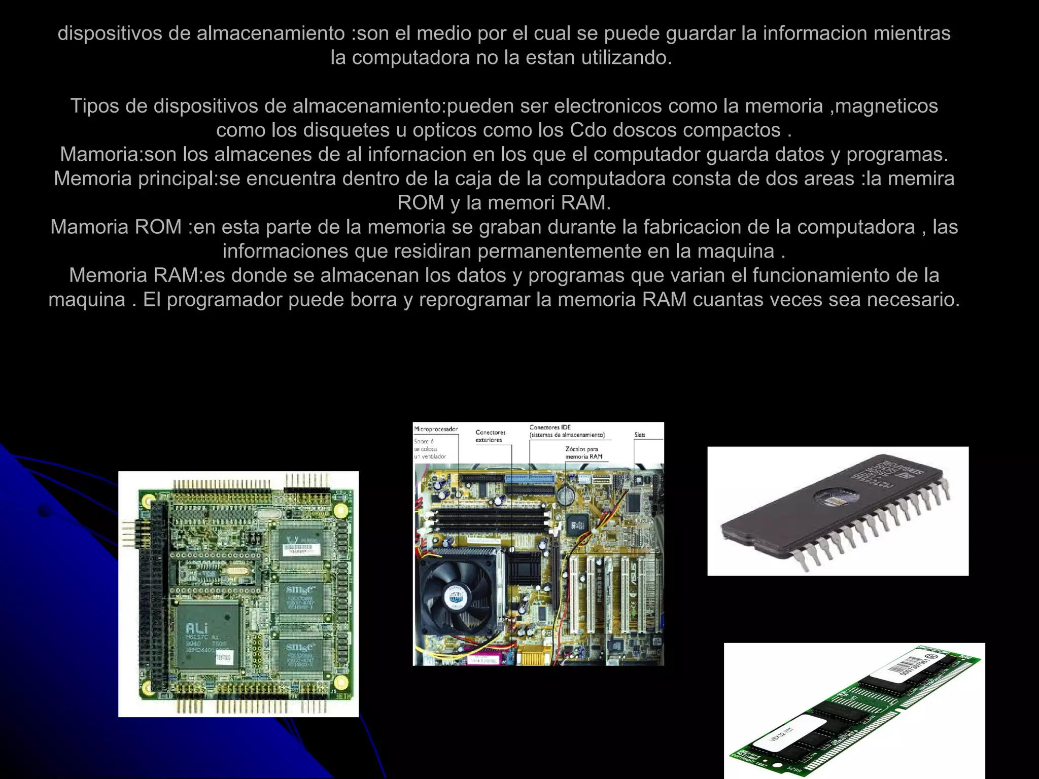 dispositivos de almacenamiento :son el medio por el cual se puede guardar la informacion mientras
                            la computadora no la estan utilizando.

  Tipos de dispositivos de almacenamiento:pueden ser electronicos como la memoria ,magneticos
                  como los disquetes u opticos como los Cdo doscos compactos .
 Mamoria:son los almacenes de al infornacion en los que el computador guarda datos y programas.
Memoria principal:se encuentra dentro de la caja de la computadora consta de dos areas :la memira
                                     ROM y la memori RAM.
Mamoria ROM :en esta parte de la memoria se graban durante la fabricacion de la computadora , las
                   informaciones que residiran permanentemente en la maquina .
  Memoria RAM:es donde se almacenan los datos y programas que varian el funcionamiento de la
maquina . El programador puede borra y reprogramar la memoria RAM cuantas veces sea necesario.
 