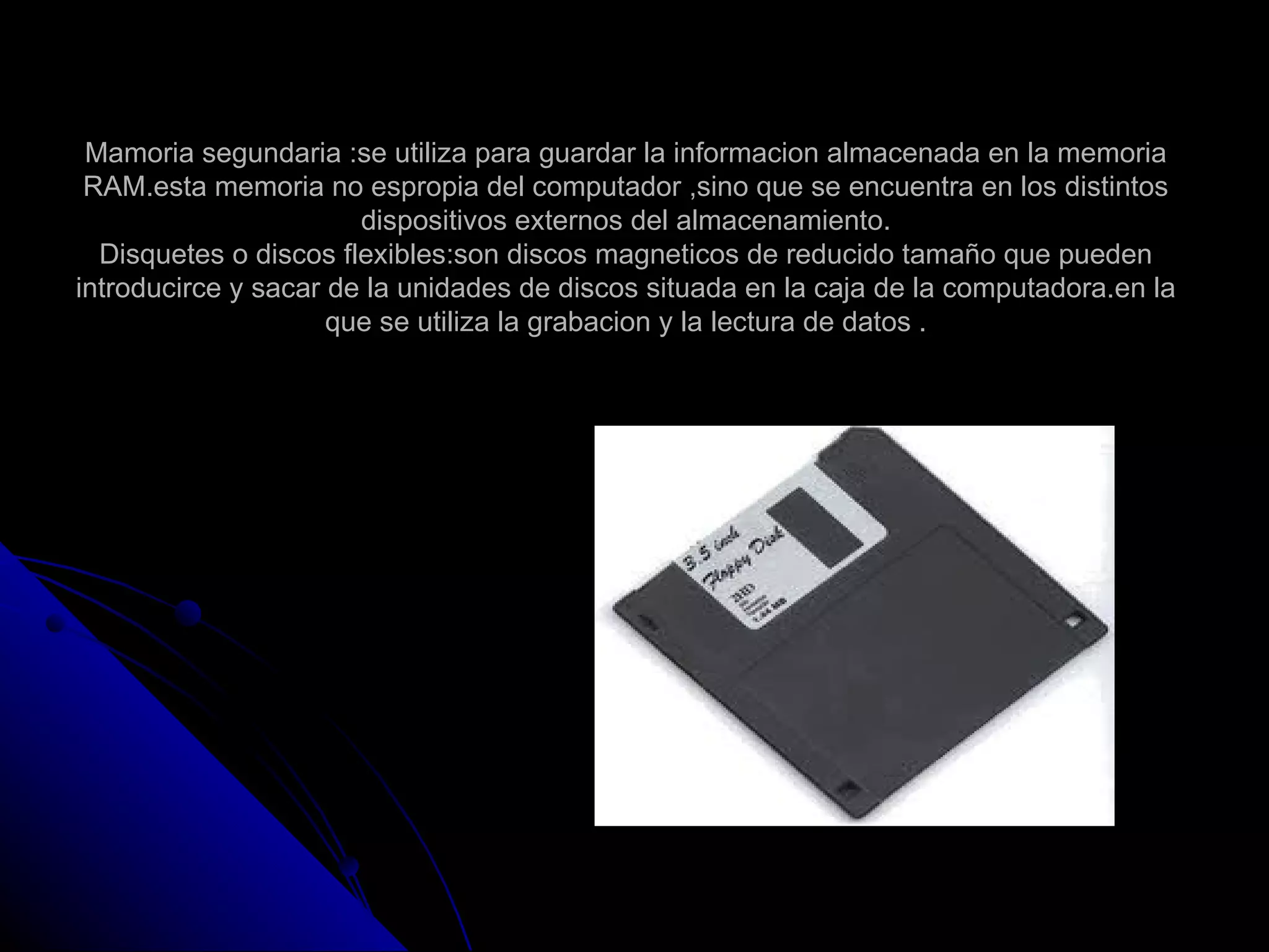 Mamoria segundaria :se utiliza para guardar la informacion almacenada en la memoria
 RAM.esta memoria no espropia del computador ,sino que se encuentra en los distintos
                       dispositivos externos del almacenamiento.
  Disquetes o discos flexibles:son discos magneticos de reducido tamaño que pueden
introducirce y sacar de la unidades de discos situada en la caja de la computadora.en la
                     que se utiliza la grabacion y la lectura de datos .
 