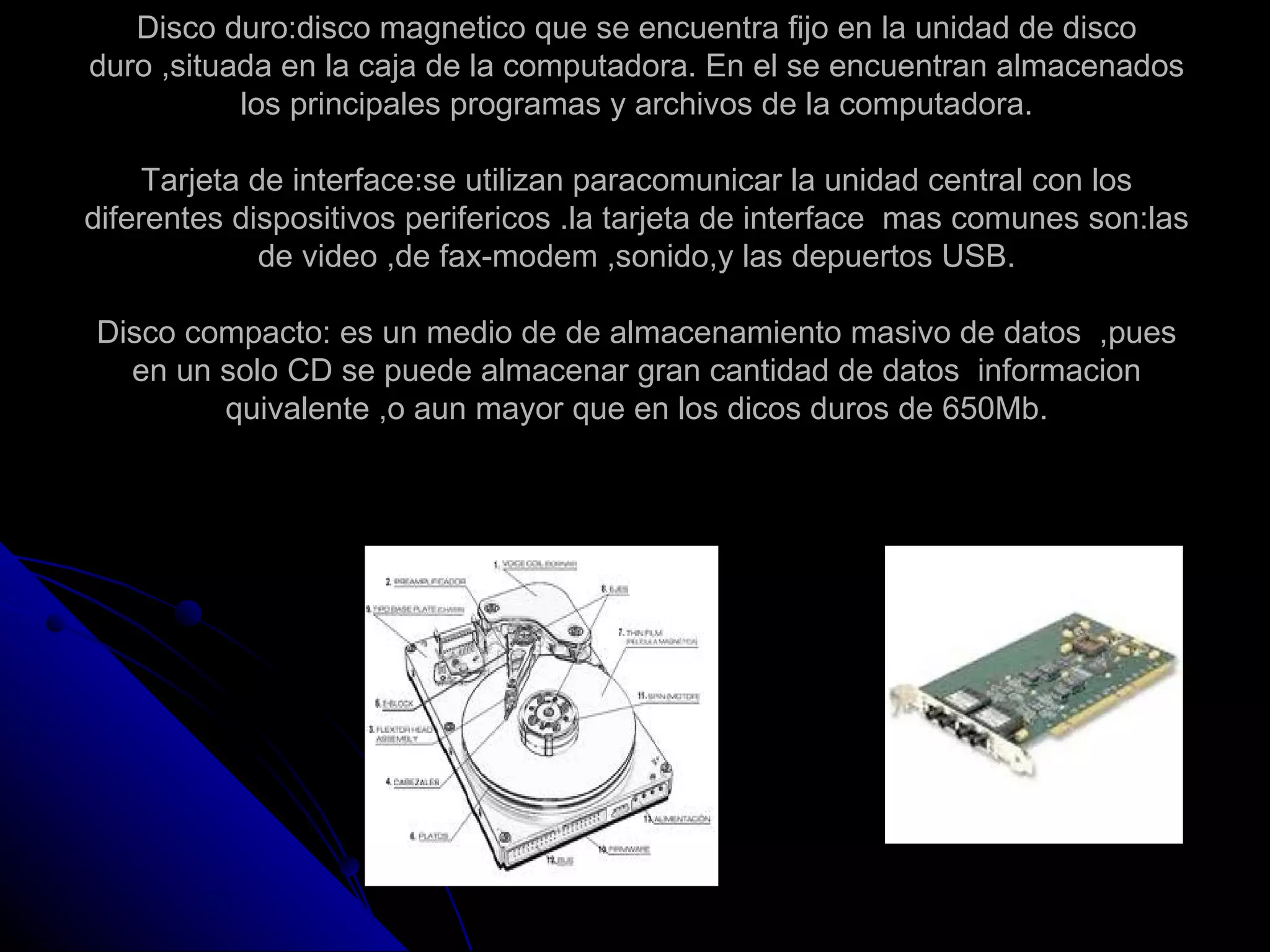 Disco duro:disco magnetico que se encuentra fijo en la unidad de disco
duro ,situada en la caja de la computadora. En el se encuentran almacenados
           los principales programas y archivos de la computadora.

     Tarjeta de interface:se utilizan paracomunicar la unidad central con los
diferentes dispositivos perifericos .la tarjeta de interface mas comunes son:las
              de video ,de fax-modem ,sonido,y las depuertos USB.

Disco compacto: es un medio de de almacenamiento masivo de datos ,pues
  en un solo CD se puede almacenar gran cantidad de datos informacion
        quivalente ,o aun mayor que en los dicos duros de 650Mb.
 
