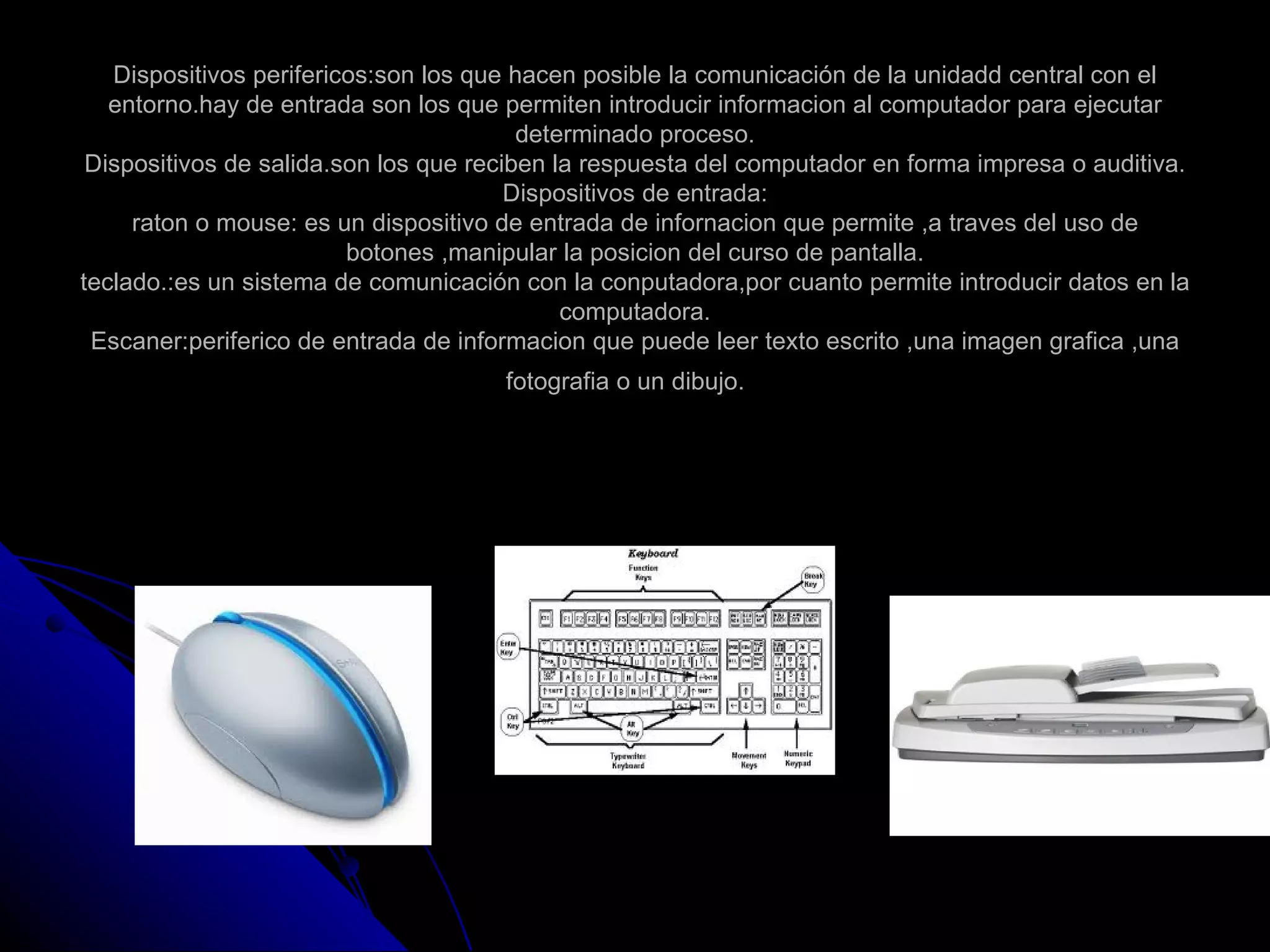 Dispositivos perifericos:son los que hacen posible la comunicación de la unidadd central con el
   entorno.hay de entrada son los que permiten introducir informacion al computador para ejecutar
                                         determinado proceso.
 Dispositivos de salida.son los que reciben la respuesta del computador en forma impresa o auditiva.
                                        Dispositivos de entrada:
     raton o mouse: es un dispositivo de entrada de infornacion que permite ,a traves del uso de
                         botones ,manipular la posicion del curso de pantalla.
teclado.:es un sistema de comunicación con la conputadora,por cuanto permite introducir datos en la
                                             computadora.
 Escaner:periferico de entrada de informacion que puede leer texto escrito ,una imagen grafica ,una
                                      fotografia o un dibujo.
 