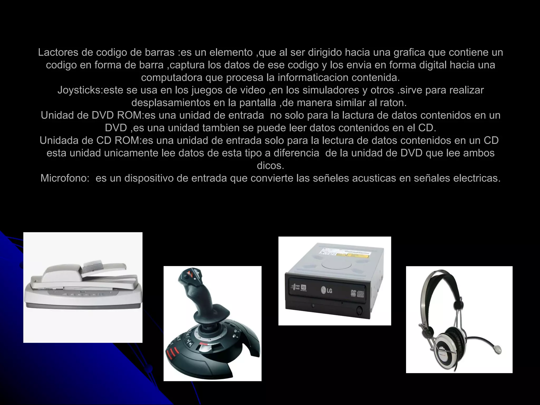 Lactores de codigo de barras :es un elemento ,que al ser dirigido hacia una grafica que contiene un
 codigo en forma de barra ,captura los datos de ese codigo y los envia en forma digital hacia una
                      computadora que procesa la informaticacion contenida.
    Joysticks:este se usa en los juegos de video ,en los simuladores y otros .sirve para realizar
                    desplasamientos en la pantalla ,de manera similar al raton.
Unidad de DVD ROM:es una unidad de entrada no solo para la lactura de datos contenidos en un
              DVD ,es una unidad tambien se puede leer datos contenidos en el CD.
Unidada de CD ROM:es una unidad de entrada solo para la lectura de datos contenidos en un CD
 esta unidad unicamente lee datos de esta tipo a diferencia de la unidad de DVD que lee ambos
                                               dicos.
Microfono: es un dispositivo de entrada que convierte las señeles acusticas en señales electricas.
 