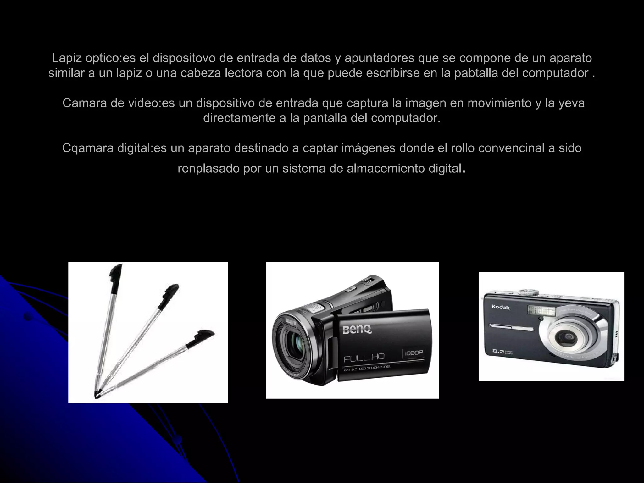 Lapiz optico:es el dispositovo de entrada de datos y apuntadores que se compone de un aparato
similar a un lapiz o una cabeza lectora con la que puede escribirse en la pabtalla del computador .

  Camara de video:es un dispositivo de entrada que captura la imagen en movimiento y la yeva
                         directamente a la pantalla del computador.

  Cqamara digital:es un aparato destinado a captar imágenes donde el rollo convencinal a sido
                       renplasado por un sistema de almacemiento digital.
 