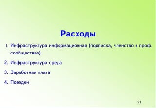 Расходы
1.   Инфраструктура информационная (подписка, членство в проф.
     сообществах)
2. Инфраструктура среда
3. Заработная плата
4. Поездки


                                                        21
 