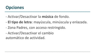 - Activar/Desactivar la música de fondo.
- El tipo de letra: mayúscula, minúscula y enlazada.
- Zona Padres, con acceso restringido.
- Activar/Desactivar el cambio
automático de actividad.
Opciones
 
