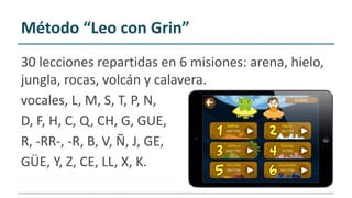 Método “Leo con Grin”
30 lecciones repartidas en 6 misiones: arena, hielo,
jungla, rocas, volcán y calavera.
vocales, L, M, S, T, P, N,
D, F, H, C, Q, CH, G, GUE,
R, -RR-, -R, B, V, Ñ, J, GE,
GÜE, Y, Z, CE, LL, X, K.
 