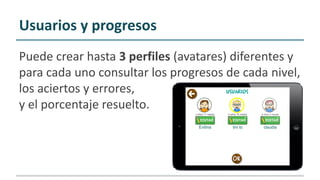 Usuarios y progresos
Puede crear hasta 3 perfiles (avatares) diferentes y
para cada uno consultar los progresos de cada nivel,
los aciertos y errores,
y el porcentaje resuelto.
 
