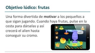 Una forma divertida de motivar a los pequeños a
que sigan jugando. Cuando haya frutas, pulse en la
cesta para dárselas y así
crecerá el alien hasta
conseguir su cromo.
Objetivo lúdico: frutas
 